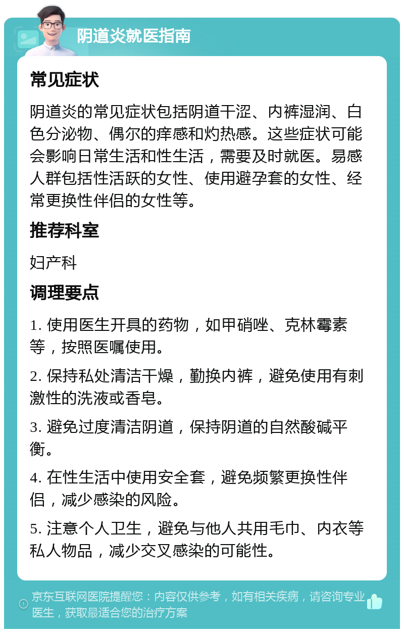 阴道炎就医指南 常见症状 阴道炎的常见症状包括阴道干涩、内裤湿润、白色分泌物、偶尔的痒感和灼热感。这些症状可能会影响日常生活和性生活，需要及时就医。易感人群包括性活跃的女性、使用避孕套的女性、经常更换性伴侣的女性等。 推荐科室 妇产科 调理要点 1. 使用医生开具的药物，如甲硝唑、克林霉素等，按照医嘱使用。 2. 保持私处清洁干燥，勤换内裤，避免使用有刺激性的洗液或香皂。 3. 避免过度清洁阴道，保持阴道的自然酸碱平衡。 4. 在性生活中使用安全套，避免频繁更换性伴侣，减少感染的风险。 5. 注意个人卫生，避免与他人共用毛巾、内衣等私人物品，减少交叉感染的可能性。