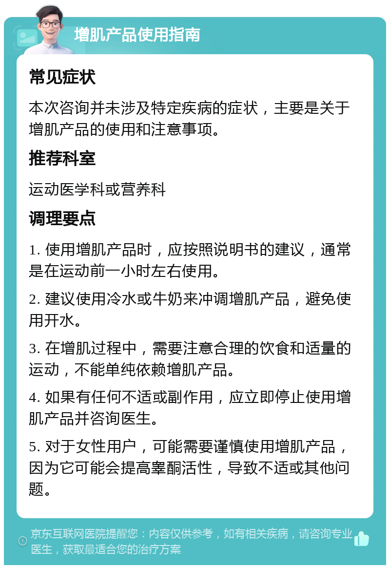 增肌产品使用指南 常见症状 本次咨询并未涉及特定疾病的症状，主要是关于增肌产品的使用和注意事项。 推荐科室 运动医学科或营养科 调理要点 1. 使用增肌产品时，应按照说明书的建议，通常是在运动前一小时左右使用。 2. 建议使用冷水或牛奶来冲调增肌产品，避免使用开水。 3. 在增肌过程中，需要注意合理的饮食和适量的运动，不能单纯依赖增肌产品。 4. 如果有任何不适或副作用，应立即停止使用增肌产品并咨询医生。 5. 对于女性用户，可能需要谨慎使用增肌产品，因为它可能会提高睾酮活性，导致不适或其他问题。