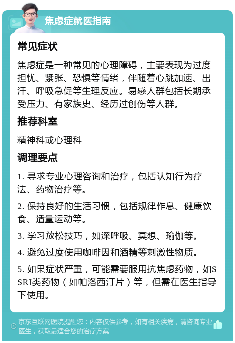 焦虑症就医指南 常见症状 焦虑症是一种常见的心理障碍，主要表现为过度担忧、紧张、恐惧等情绪，伴随着心跳加速、出汗、呼吸急促等生理反应。易感人群包括长期承受压力、有家族史、经历过创伤等人群。 推荐科室 精神科或心理科 调理要点 1. 寻求专业心理咨询和治疗，包括认知行为疗法、药物治疗等。 2. 保持良好的生活习惯，包括规律作息、健康饮食、适量运动等。 3. 学习放松技巧，如深呼吸、冥想、瑜伽等。 4. 避免过度使用咖啡因和酒精等刺激性物质。 5. 如果症状严重，可能需要服用抗焦虑药物，如SSRI类药物（如帕洛西汀片）等，但需在医生指导下使用。