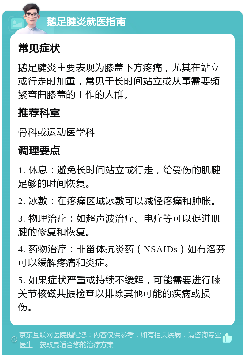 鹅足腱炎就医指南 常见症状 鹅足腱炎主要表现为膝盖下方疼痛，尤其在站立或行走时加重，常见于长时间站立或从事需要频繁弯曲膝盖的工作的人群。 推荐科室 骨科或运动医学科 调理要点 1. 休息：避免长时间站立或行走，给受伤的肌腱足够的时间恢复。 2. 冰敷：在疼痛区域冰敷可以减轻疼痛和肿胀。 3. 物理治疗：如超声波治疗、电疗等可以促进肌腱的修复和恢复。 4. 药物治疗：非甾体抗炎药（NSAIDs）如布洛芬可以缓解疼痛和炎症。 5. 如果症状严重或持续不缓解，可能需要进行膝关节核磁共振检查以排除其他可能的疾病或损伤。