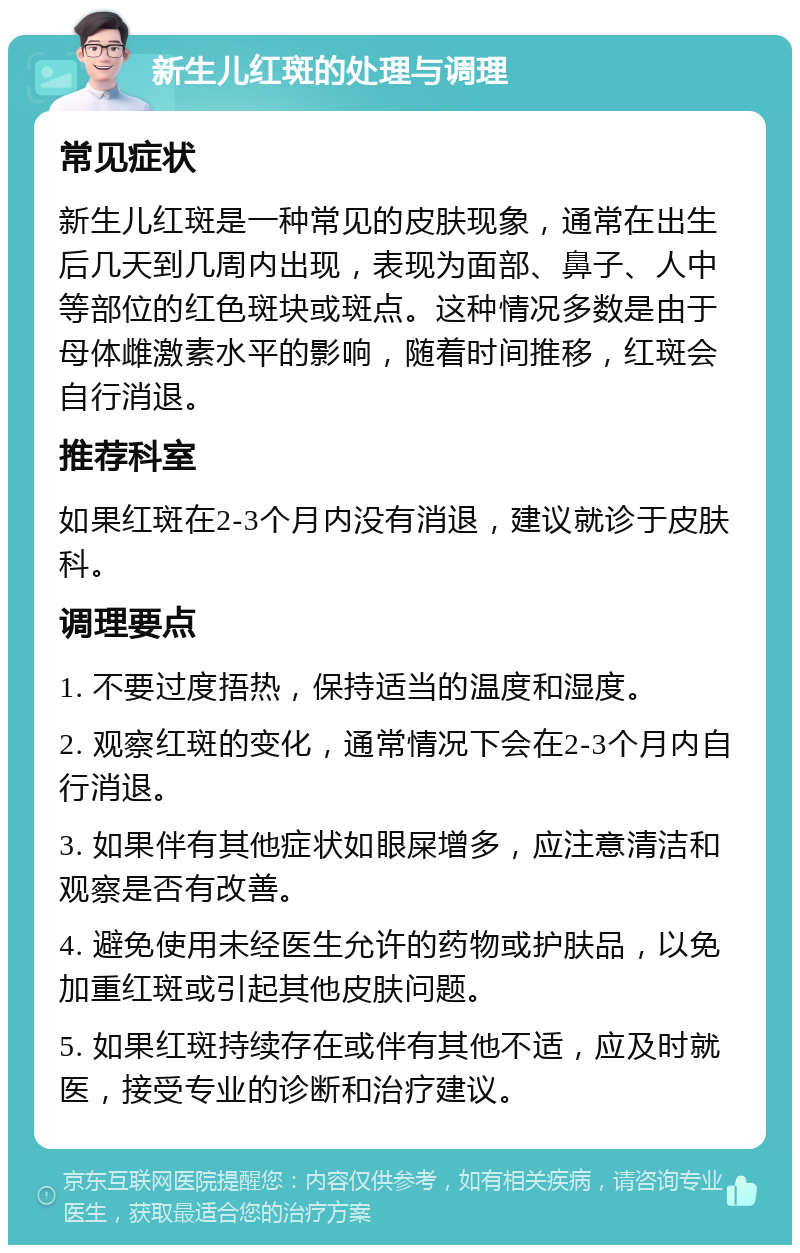 新生儿红斑的处理与调理 常见症状 新生儿红斑是一种常见的皮肤现象，通常在出生后几天到几周内出现，表现为面部、鼻子、人中等部位的红色斑块或斑点。这种情况多数是由于母体雌激素水平的影响，随着时间推移，红斑会自行消退。 推荐科室 如果红斑在2-3个月内没有消退，建议就诊于皮肤科。 调理要点 1. 不要过度捂热，保持适当的温度和湿度。 2. 观察红斑的变化，通常情况下会在2-3个月内自行消退。 3. 如果伴有其他症状如眼屎增多，应注意清洁和观察是否有改善。 4. 避免使用未经医生允许的药物或护肤品，以免加重红斑或引起其他皮肤问题。 5. 如果红斑持续存在或伴有其他不适，应及时就医，接受专业的诊断和治疗建议。