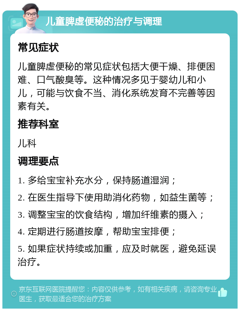 儿童脾虚便秘的治疗与调理 常见症状 儿童脾虚便秘的常见症状包括大便干燥、排便困难、口气酸臭等。这种情况多见于婴幼儿和小儿，可能与饮食不当、消化系统发育不完善等因素有关。 推荐科室 儿科 调理要点 1. 多给宝宝补充水分，保持肠道湿润； 2. 在医生指导下使用助消化药物，如益生菌等； 3. 调整宝宝的饮食结构，增加纤维素的摄入； 4. 定期进行肠道按摩，帮助宝宝排便； 5. 如果症状持续或加重，应及时就医，避免延误治疗。