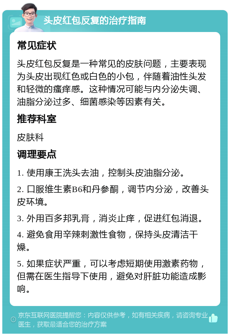 头皮红包反复的治疗指南 常见症状 头皮红包反复是一种常见的皮肤问题，主要表现为头皮出现红色或白色的小包，伴随着油性头发和轻微的瘙痒感。这种情况可能与内分泌失调、油脂分泌过多、细菌感染等因素有关。 推荐科室 皮肤科 调理要点 1. 使用康王洗头去油，控制头皮油脂分泌。 2. 口服维生素B6和丹参酮，调节内分泌，改善头皮环境。 3. 外用百多邦乳膏，消炎止痒，促进红包消退。 4. 避免食用辛辣刺激性食物，保持头皮清洁干燥。 5. 如果症状严重，可以考虑短期使用激素药物，但需在医生指导下使用，避免对肝脏功能造成影响。