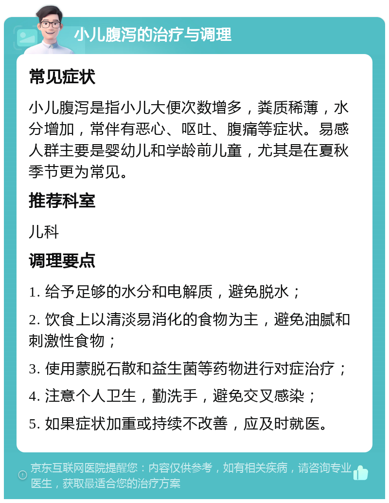 小儿腹泻的治疗与调理 常见症状 小儿腹泻是指小儿大便次数增多，粪质稀薄，水分增加，常伴有恶心、呕吐、腹痛等症状。易感人群主要是婴幼儿和学龄前儿童，尤其是在夏秋季节更为常见。 推荐科室 儿科 调理要点 1. 给予足够的水分和电解质，避免脱水； 2. 饮食上以清淡易消化的食物为主，避免油腻和刺激性食物； 3. 使用蒙脱石散和益生菌等药物进行对症治疗； 4. 注意个人卫生，勤洗手，避免交叉感染； 5. 如果症状加重或持续不改善，应及时就医。