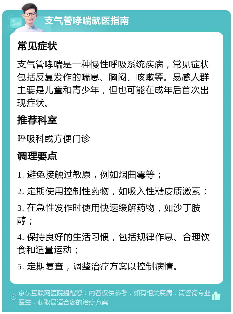 支气管哮喘就医指南 常见症状 支气管哮喘是一种慢性呼吸系统疾病，常见症状包括反复发作的喘息、胸闷、咳嗽等。易感人群主要是儿童和青少年，但也可能在成年后首次出现症状。 推荐科室 呼吸科或方便门诊 调理要点 1. 避免接触过敏原，例如烟曲霉等； 2. 定期使用控制性药物，如吸入性糖皮质激素； 3. 在急性发作时使用快速缓解药物，如沙丁胺醇； 4. 保持良好的生活习惯，包括规律作息、合理饮食和适量运动； 5. 定期复查，调整治疗方案以控制病情。