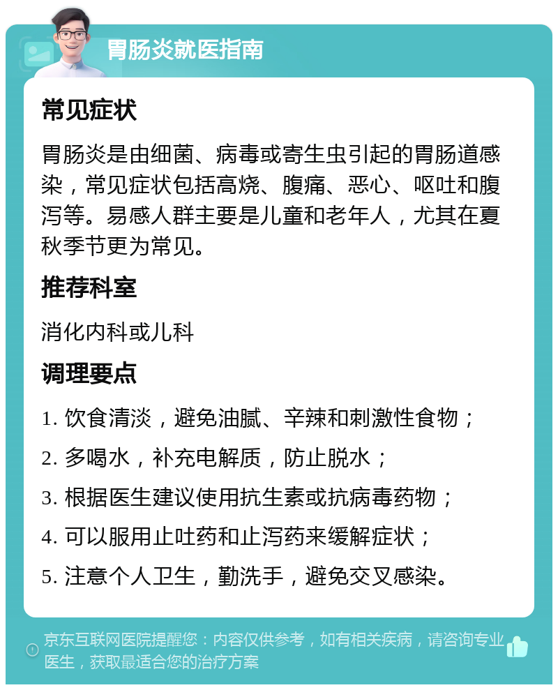 胃肠炎就医指南 常见症状 胃肠炎是由细菌、病毒或寄生虫引起的胃肠道感染，常见症状包括高烧、腹痛、恶心、呕吐和腹泻等。易感人群主要是儿童和老年人，尤其在夏秋季节更为常见。 推荐科室 消化内科或儿科 调理要点 1. 饮食清淡，避免油腻、辛辣和刺激性食物； 2. 多喝水，补充电解质，防止脱水； 3. 根据医生建议使用抗生素或抗病毒药物； 4. 可以服用止吐药和止泻药来缓解症状； 5. 注意个人卫生，勤洗手，避免交叉感染。