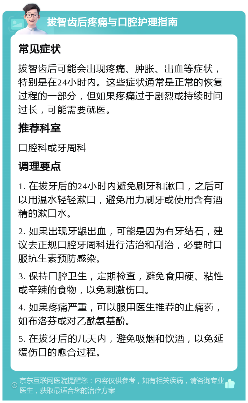 拔智齿后疼痛与口腔护理指南 常见症状 拔智齿后可能会出现疼痛、肿胀、出血等症状，特别是在24小时内。这些症状通常是正常的恢复过程的一部分，但如果疼痛过于剧烈或持续时间过长，可能需要就医。 推荐科室 口腔科或牙周科 调理要点 1. 在拔牙后的24小时内避免刷牙和漱口，之后可以用温水轻轻漱口，避免用力刷牙或使用含有酒精的漱口水。 2. 如果出现牙龈出血，可能是因为有牙结石，建议去正规口腔牙周科进行洁治和刮治，必要时口服抗生素预防感染。 3. 保持口腔卫生，定期检查，避免食用硬、粘性或辛辣的食物，以免刺激伤口。 4. 如果疼痛严重，可以服用医生推荐的止痛药，如布洛芬或对乙酰氨基酚。 5. 在拔牙后的几天内，避免吸烟和饮酒，以免延缓伤口的愈合过程。