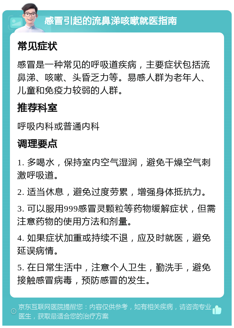 感冒引起的流鼻涕咳嗽就医指南 常见症状 感冒是一种常见的呼吸道疾病，主要症状包括流鼻涕、咳嗽、头昏乏力等。易感人群为老年人、儿童和免疫力较弱的人群。 推荐科室 呼吸内科或普通内科 调理要点 1. 多喝水，保持室内空气湿润，避免干燥空气刺激呼吸道。 2. 适当休息，避免过度劳累，增强身体抵抗力。 3. 可以服用999感冒灵颗粒等药物缓解症状，但需注意药物的使用方法和剂量。 4. 如果症状加重或持续不退，应及时就医，避免延误病情。 5. 在日常生活中，注意个人卫生，勤洗手，避免接触感冒病毒，预防感冒的发生。