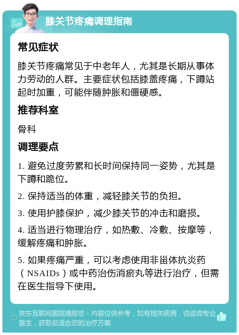 膝关节疼痛调理指南 常见症状 膝关节疼痛常见于中老年人，尤其是长期从事体力劳动的人群。主要症状包括膝盖疼痛，下蹲站起时加重，可能伴随肿胀和僵硬感。 推荐科室 骨科 调理要点 1. 避免过度劳累和长时间保持同一姿势，尤其是下蹲和跪位。 2. 保持适当的体重，减轻膝关节的负担。 3. 使用护膝保护，减少膝关节的冲击和磨损。 4. 适当进行物理治疗，如热敷、冷敷、按摩等，缓解疼痛和肿胀。 5. 如果疼痛严重，可以考虑使用非甾体抗炎药（NSAIDs）或中药治伤消瘀丸等进行治疗，但需在医生指导下使用。