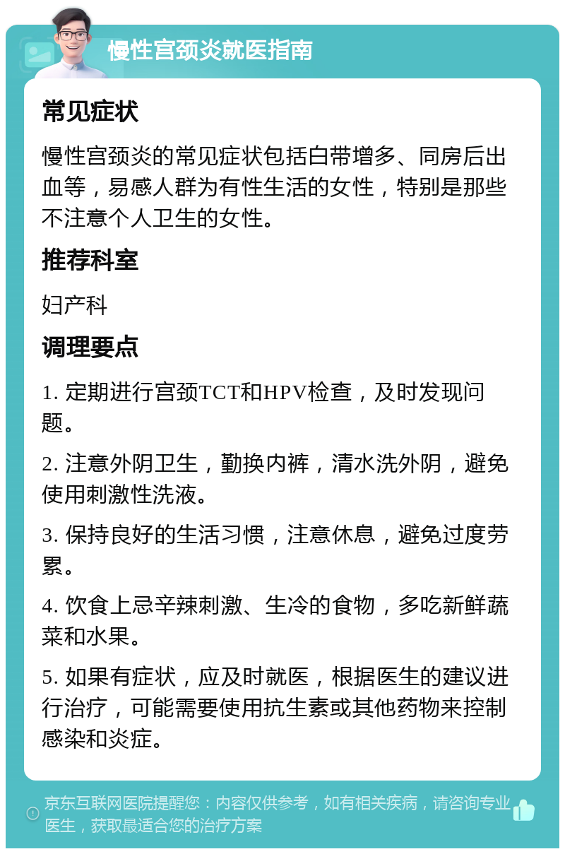 慢性宫颈炎就医指南 常见症状 慢性宫颈炎的常见症状包括白带增多、同房后出血等，易感人群为有性生活的女性，特别是那些不注意个人卫生的女性。 推荐科室 妇产科 调理要点 1. 定期进行宫颈TCT和HPV检查，及时发现问题。 2. 注意外阴卫生，勤换内裤，清水洗外阴，避免使用刺激性洗液。 3. 保持良好的生活习惯，注意休息，避免过度劳累。 4. 饮食上忌辛辣刺激、生冷的食物，多吃新鲜蔬菜和水果。 5. 如果有症状，应及时就医，根据医生的建议进行治疗，可能需要使用抗生素或其他药物来控制感染和炎症。