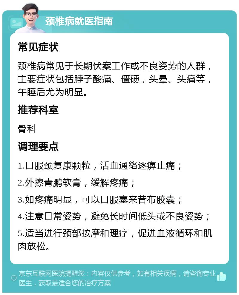 颈椎病就医指南 常见症状 颈椎病常见于长期伏案工作或不良姿势的人群，主要症状包括脖子酸痛、僵硬，头晕、头痛等，午睡后尤为明显。 推荐科室 骨科 调理要点 1.口服颈复康颗粒，活血通络逐痹止痛； 2.外擦青鹏软膏，缓解疼痛； 3.如疼痛明显，可以口服塞来昔布胶囊； 4.注意日常姿势，避免长时间低头或不良姿势； 5.适当进行颈部按摩和理疗，促进血液循环和肌肉放松。