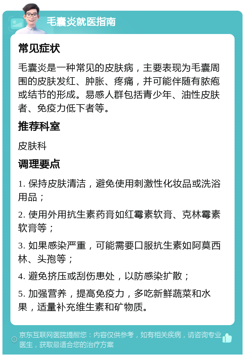 毛囊炎就医指南 常见症状 毛囊炎是一种常见的皮肤病，主要表现为毛囊周围的皮肤发红、肿胀、疼痛，并可能伴随有脓疱或结节的形成。易感人群包括青少年、油性皮肤者、免疫力低下者等。 推荐科室 皮肤科 调理要点 1. 保持皮肤清洁，避免使用刺激性化妆品或洗浴用品； 2. 使用外用抗生素药膏如红霉素软膏、克林霉素软膏等； 3. 如果感染严重，可能需要口服抗生素如阿莫西林、头孢等； 4. 避免挤压或刮伤患处，以防感染扩散； 5. 加强营养，提高免疫力，多吃新鲜蔬菜和水果，适量补充维生素和矿物质。