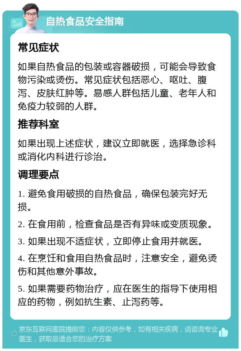 自热食品安全指南 常见症状 如果自热食品的包装或容器破损，可能会导致食物污染或烫伤。常见症状包括恶心、呕吐、腹泻、皮肤红肿等。易感人群包括儿童、老年人和免疫力较弱的人群。 推荐科室 如果出现上述症状，建议立即就医，选择急诊科或消化内科进行诊治。 调理要点 1. 避免食用破损的自热食品，确保包装完好无损。 2. 在食用前，检查食品是否有异味或变质现象。 3. 如果出现不适症状，立即停止食用并就医。 4. 在烹饪和食用自热食品时，注意安全，避免烫伤和其他意外事故。 5. 如果需要药物治疗，应在医生的指导下使用相应的药物，例如抗生素、止泻药等。