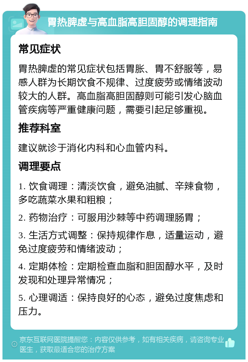 胃热脾虚与高血脂高胆固醇的调理指南 常见症状 胃热脾虚的常见症状包括胃胀、胃不舒服等，易感人群为长期饮食不规律、过度疲劳或情绪波动较大的人群。高血脂高胆固醇则可能引发心脑血管疾病等严重健康问题，需要引起足够重视。 推荐科室 建议就诊于消化内科和心血管内科。 调理要点 1. 饮食调理：清淡饮食，避免油腻、辛辣食物，多吃蔬菜水果和粗粮； 2. 药物治疗：可服用沙棘等中药调理肠胃； 3. 生活方式调整：保持规律作息，适量运动，避免过度疲劳和情绪波动； 4. 定期体检：定期检查血脂和胆固醇水平，及时发现和处理异常情况； 5. 心理调适：保持良好的心态，避免过度焦虑和压力。