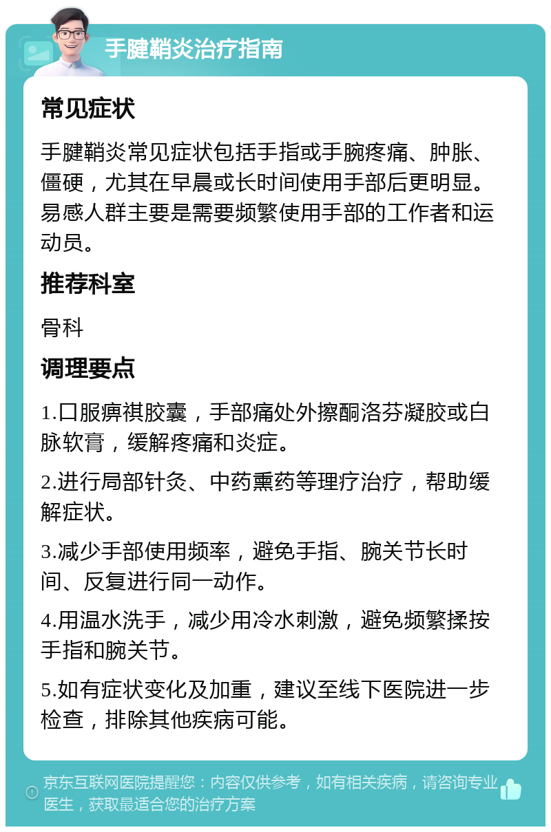 手腱鞘炎治疗指南 常见症状 手腱鞘炎常见症状包括手指或手腕疼痛、肿胀、僵硬，尤其在早晨或长时间使用手部后更明显。易感人群主要是需要频繁使用手部的工作者和运动员。 推荐科室 骨科 调理要点 1.口服痹祺胶囊，手部痛处外擦酮洛芬凝胶或白脉软膏，缓解疼痛和炎症。 2.进行局部针灸、中药熏药等理疗治疗，帮助缓解症状。 3.减少手部使用频率，避免手指、腕关节长时间、反复进行同一动作。 4.用温水洗手，减少用冷水刺激，避免频繁揉按手指和腕关节。 5.如有症状变化及加重，建议至线下医院进一步检查，排除其他疾病可能。