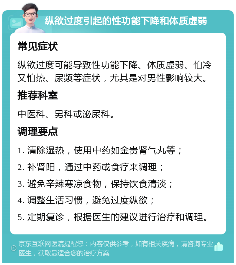 纵欲过度引起的性功能下降和体质虚弱 常见症状 纵欲过度可能导致性功能下降、体质虚弱、怕冷又怕热、尿频等症状，尤其是对男性影响较大。 推荐科室 中医科、男科或泌尿科。 调理要点 1. 清除湿热，使用中药如金贵肾气丸等； 2. 补肾阳，通过中药或食疗来调理； 3. 避免辛辣寒凉食物，保持饮食清淡； 4. 调整生活习惯，避免过度纵欲； 5. 定期复诊，根据医生的建议进行治疗和调理。