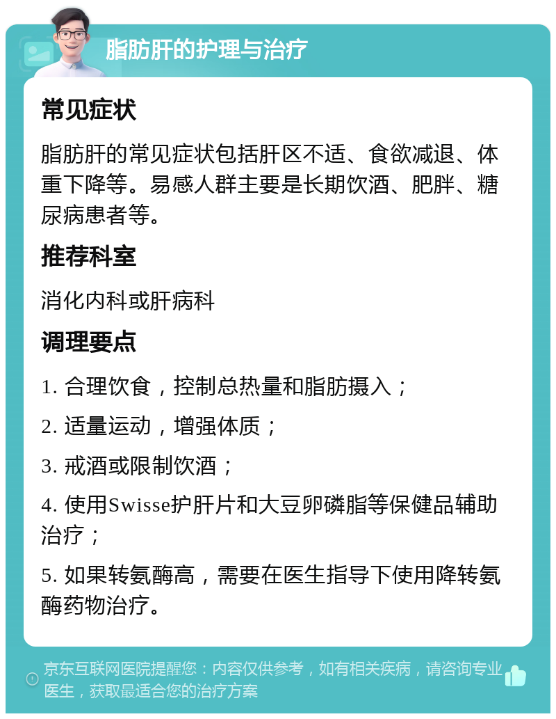 脂肪肝的护理与治疗 常见症状 脂肪肝的常见症状包括肝区不适、食欲减退、体重下降等。易感人群主要是长期饮酒、肥胖、糖尿病患者等。 推荐科室 消化内科或肝病科 调理要点 1. 合理饮食，控制总热量和脂肪摄入； 2. 适量运动，增强体质； 3. 戒酒或限制饮酒； 4. 使用Swisse护肝片和大豆卵磷脂等保健品辅助治疗； 5. 如果转氨酶高，需要在医生指导下使用降转氨酶药物治疗。