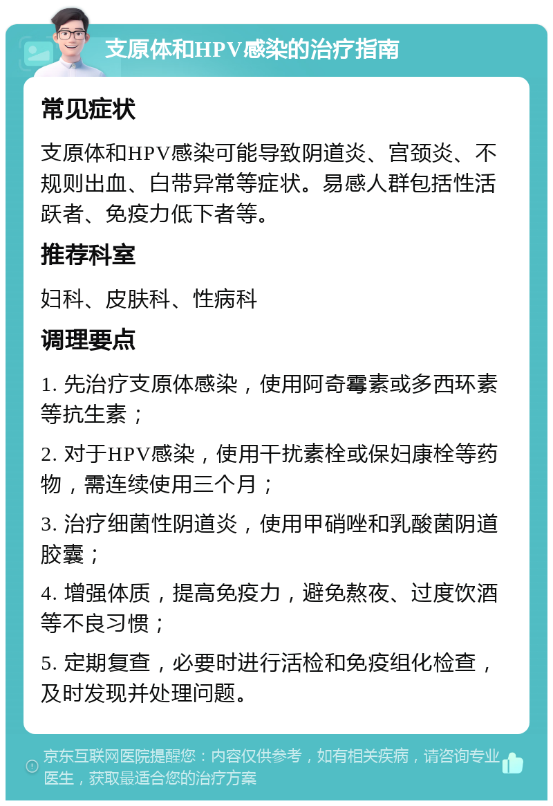 支原体和HPV感染的治疗指南 常见症状 支原体和HPV感染可能导致阴道炎、宫颈炎、不规则出血、白带异常等症状。易感人群包括性活跃者、免疫力低下者等。 推荐科室 妇科、皮肤科、性病科 调理要点 1. 先治疗支原体感染，使用阿奇霉素或多西环素等抗生素； 2. 对于HPV感染，使用干扰素栓或保妇康栓等药物，需连续使用三个月； 3. 治疗细菌性阴道炎，使用甲硝唑和乳酸菌阴道胶囊； 4. 增强体质，提高免疫力，避免熬夜、过度饮酒等不良习惯； 5. 定期复查，必要时进行活检和免疫组化检查，及时发现并处理问题。