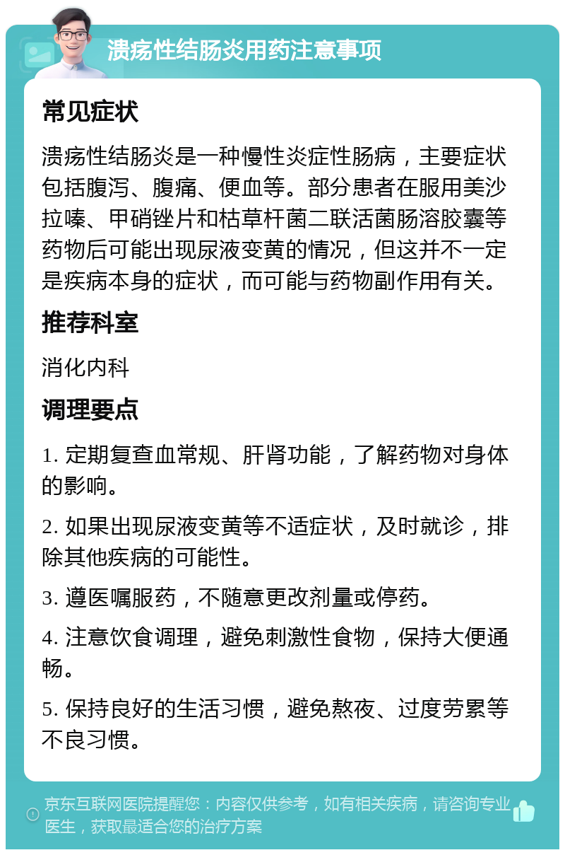 溃疡性结肠炎用药注意事项 常见症状 溃疡性结肠炎是一种慢性炎症性肠病，主要症状包括腹泻、腹痛、便血等。部分患者在服用美沙拉嗪、甲硝锉片和枯草杆菌二联活菌肠溶胶囊等药物后可能出现尿液变黄的情况，但这并不一定是疾病本身的症状，而可能与药物副作用有关。 推荐科室 消化内科 调理要点 1. 定期复查血常规、肝肾功能，了解药物对身体的影响。 2. 如果出现尿液变黄等不适症状，及时就诊，排除其他疾病的可能性。 3. 遵医嘱服药，不随意更改剂量或停药。 4. 注意饮食调理，避免刺激性食物，保持大便通畅。 5. 保持良好的生活习惯，避免熬夜、过度劳累等不良习惯。