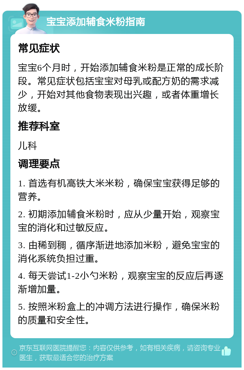 宝宝添加辅食米粉指南 常见症状 宝宝6个月时，开始添加辅食米粉是正常的成长阶段。常见症状包括宝宝对母乳或配方奶的需求减少，开始对其他食物表现出兴趣，或者体重增长放缓。 推荐科室 儿科 调理要点 1. 首选有机高铁大米米粉，确保宝宝获得足够的营养。 2. 初期添加辅食米粉时，应从少量开始，观察宝宝的消化和过敏反应。 3. 由稀到稠，循序渐进地添加米粉，避免宝宝的消化系统负担过重。 4. 每天尝试1-2小勺米粉，观察宝宝的反应后再逐渐增加量。 5. 按照米粉盒上的冲调方法进行操作，确保米粉的质量和安全性。