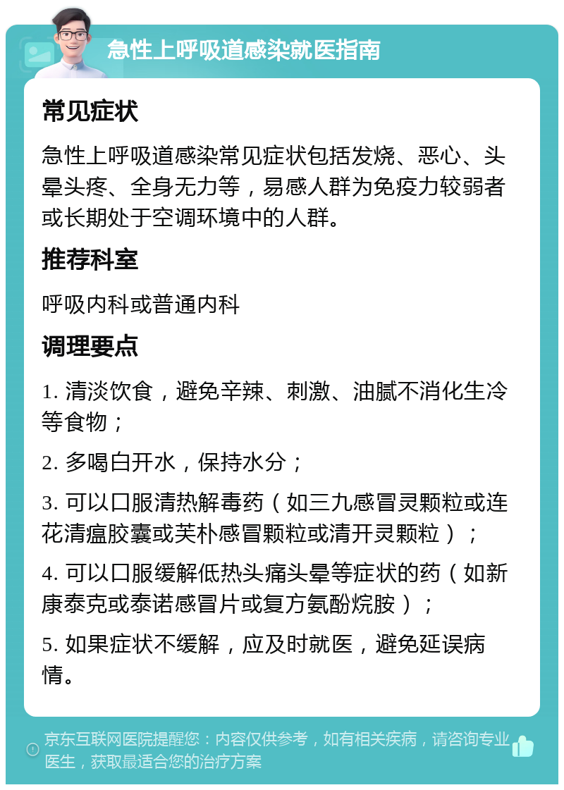 急性上呼吸道感染就医指南 常见症状 急性上呼吸道感染常见症状包括发烧、恶心、头晕头疼、全身无力等，易感人群为免疫力较弱者或长期处于空调环境中的人群。 推荐科室 呼吸内科或普通内科 调理要点 1. 清淡饮食，避免辛辣、刺激、油腻不消化生冷等食物； 2. 多喝白开水，保持水分； 3. 可以口服清热解毒药（如三九感冒灵颗粒或连花清瘟胶囊或芙朴感冒颗粒或清开灵颗粒）； 4. 可以口服缓解低热头痛头晕等症状的药（如新康泰克或泰诺感冒片或复方氨酚烷胺）； 5. 如果症状不缓解，应及时就医，避免延误病情。