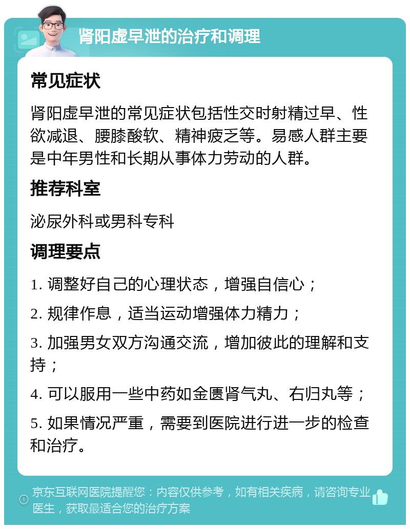 肾阳虚早泄的治疗和调理 常见症状 肾阳虚早泄的常见症状包括性交时射精过早、性欲减退、腰膝酸软、精神疲乏等。易感人群主要是中年男性和长期从事体力劳动的人群。 推荐科室 泌尿外科或男科专科 调理要点 1. 调整好自己的心理状态，增强自信心； 2. 规律作息，适当运动增强体力精力； 3. 加强男女双方沟通交流，增加彼此的理解和支持； 4. 可以服用一些中药如金匮肾气丸、右归丸等； 5. 如果情况严重，需要到医院进行进一步的检查和治疗。