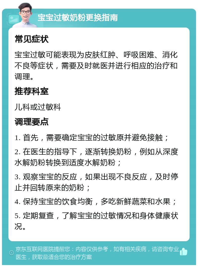 宝宝过敏奶粉更换指南 常见症状 宝宝过敏可能表现为皮肤红肿、呼吸困难、消化不良等症状，需要及时就医并进行相应的治疗和调理。 推荐科室 儿科或过敏科 调理要点 1. 首先，需要确定宝宝的过敏原并避免接触； 2. 在医生的指导下，逐渐转换奶粉，例如从深度水解奶粉转换到适度水解奶粉； 3. 观察宝宝的反应，如果出现不良反应，及时停止并回转原来的奶粉； 4. 保持宝宝的饮食均衡，多吃新鲜蔬菜和水果； 5. 定期复查，了解宝宝的过敏情况和身体健康状况。