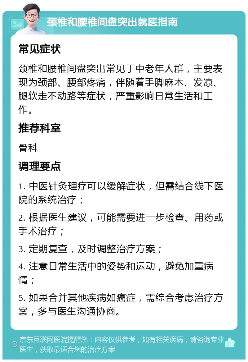 颈椎和腰椎间盘突出就医指南 常见症状 颈椎和腰椎间盘突出常见于中老年人群，主要表现为颈部、腰部疼痛，伴随着手脚麻木、发凉、腿软走不动路等症状，严重影响日常生活和工作。 推荐科室 骨科 调理要点 1. 中医针灸理疗可以缓解症状，但需结合线下医院的系统治疗； 2. 根据医生建议，可能需要进一步检查、用药或手术治疗； 3. 定期复查，及时调整治疗方案； 4. 注意日常生活中的姿势和运动，避免加重病情； 5. 如果合并其他疾病如癌症，需综合考虑治疗方案，多与医生沟通协商。