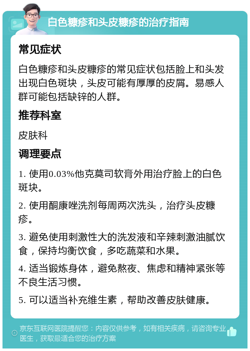 白色糠疹和头皮糠疹的治疗指南 常见症状 白色糠疹和头皮糠疹的常见症状包括脸上和头发出现白色斑块，头皮可能有厚厚的皮屑。易感人群可能包括缺锌的人群。 推荐科室 皮肤科 调理要点 1. 使用0.03%他克莫司软膏外用治疗脸上的白色斑块。 2. 使用酮康唑洗剂每周两次洗头，治疗头皮糠疹。 3. 避免使用刺激性大的洗发液和辛辣刺激油腻饮食，保持均衡饮食，多吃蔬菜和水果。 4. 适当锻炼身体，避免熬夜、焦虑和精神紧张等不良生活习惯。 5. 可以适当补充维生素，帮助改善皮肤健康。