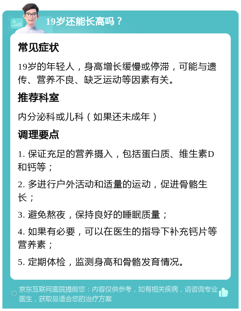 19岁还能长高吗？ 常见症状 19岁的年轻人，身高增长缓慢或停滞，可能与遗传、营养不良、缺乏运动等因素有关。 推荐科室 内分泌科或儿科（如果还未成年） 调理要点 1. 保证充足的营养摄入，包括蛋白质、维生素D和钙等； 2. 多进行户外活动和适量的运动，促进骨骼生长； 3. 避免熬夜，保持良好的睡眠质量； 4. 如果有必要，可以在医生的指导下补充钙片等营养素； 5. 定期体检，监测身高和骨骼发育情况。