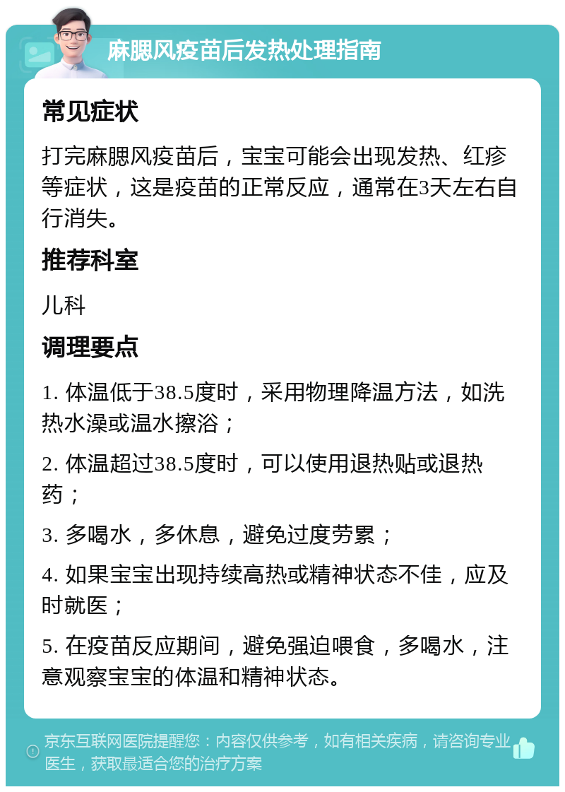 麻腮风疫苗后发热处理指南 常见症状 打完麻腮风疫苗后，宝宝可能会出现发热、红疹等症状，这是疫苗的正常反应，通常在3天左右自行消失。 推荐科室 儿科 调理要点 1. 体温低于38.5度时，采用物理降温方法，如洗热水澡或温水擦浴； 2. 体温超过38.5度时，可以使用退热贴或退热药； 3. 多喝水，多休息，避免过度劳累； 4. 如果宝宝出现持续高热或精神状态不佳，应及时就医； 5. 在疫苗反应期间，避免强迫喂食，多喝水，注意观察宝宝的体温和精神状态。