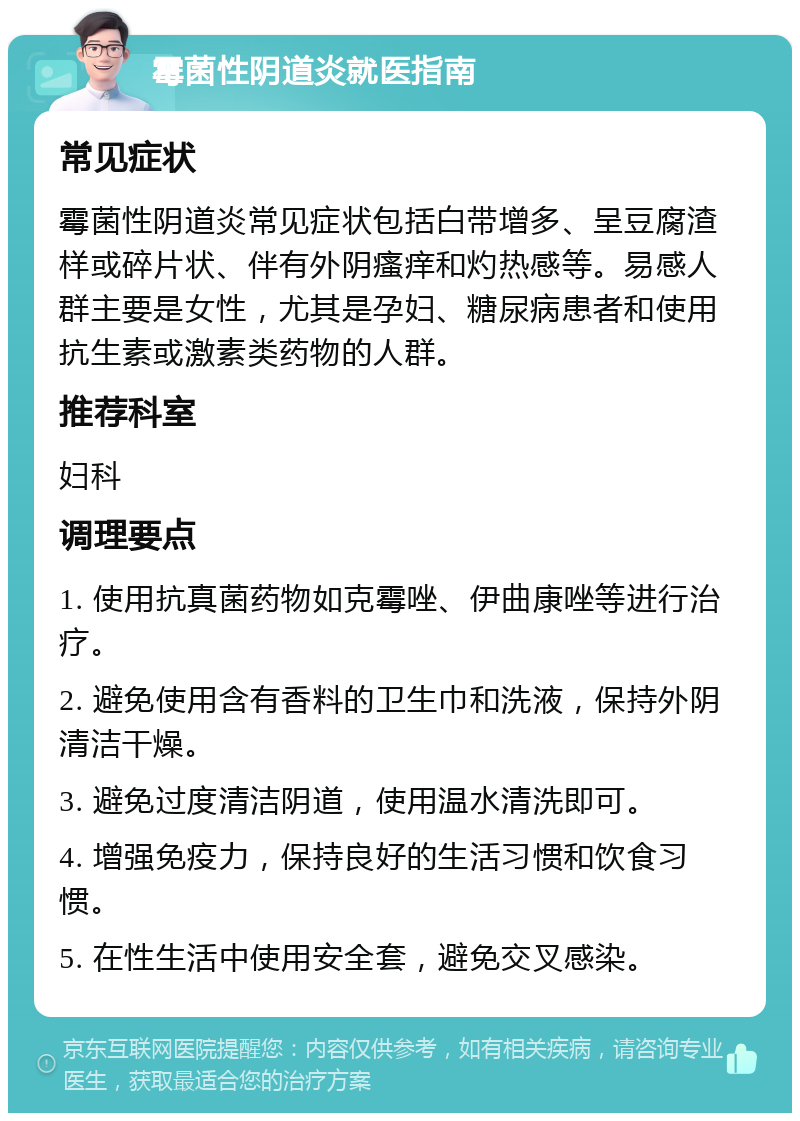 霉菌性阴道炎就医指南 常见症状 霉菌性阴道炎常见症状包括白带增多、呈豆腐渣样或碎片状、伴有外阴瘙痒和灼热感等。易感人群主要是女性，尤其是孕妇、糖尿病患者和使用抗生素或激素类药物的人群。 推荐科室 妇科 调理要点 1. 使用抗真菌药物如克霉唑、伊曲康唑等进行治疗。 2. 避免使用含有香料的卫生巾和洗液，保持外阴清洁干燥。 3. 避免过度清洁阴道，使用温水清洗即可。 4. 增强免疫力，保持良好的生活习惯和饮食习惯。 5. 在性生活中使用安全套，避免交叉感染。