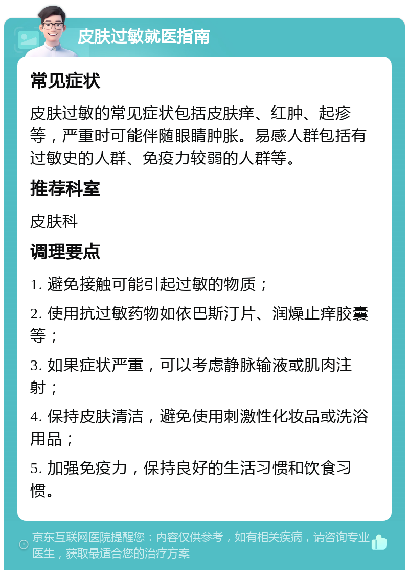 皮肤过敏就医指南 常见症状 皮肤过敏的常见症状包括皮肤痒、红肿、起疹等，严重时可能伴随眼睛肿胀。易感人群包括有过敏史的人群、免疫力较弱的人群等。 推荐科室 皮肤科 调理要点 1. 避免接触可能引起过敏的物质； 2. 使用抗过敏药物如依巴斯汀片、润燥止痒胶囊等； 3. 如果症状严重，可以考虑静脉输液或肌肉注射； 4. 保持皮肤清洁，避免使用刺激性化妆品或洗浴用品； 5. 加强免疫力，保持良好的生活习惯和饮食习惯。