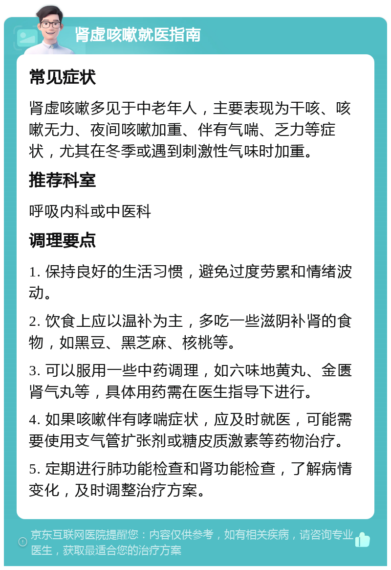 肾虚咳嗽就医指南 常见症状 肾虚咳嗽多见于中老年人，主要表现为干咳、咳嗽无力、夜间咳嗽加重、伴有气喘、乏力等症状，尤其在冬季或遇到刺激性气味时加重。 推荐科室 呼吸内科或中医科 调理要点 1. 保持良好的生活习惯，避免过度劳累和情绪波动。 2. 饮食上应以温补为主，多吃一些滋阴补肾的食物，如黑豆、黑芝麻、核桃等。 3. 可以服用一些中药调理，如六味地黄丸、金匮肾气丸等，具体用药需在医生指导下进行。 4. 如果咳嗽伴有哮喘症状，应及时就医，可能需要使用支气管扩张剂或糖皮质激素等药物治疗。 5. 定期进行肺功能检查和肾功能检查，了解病情变化，及时调整治疗方案。