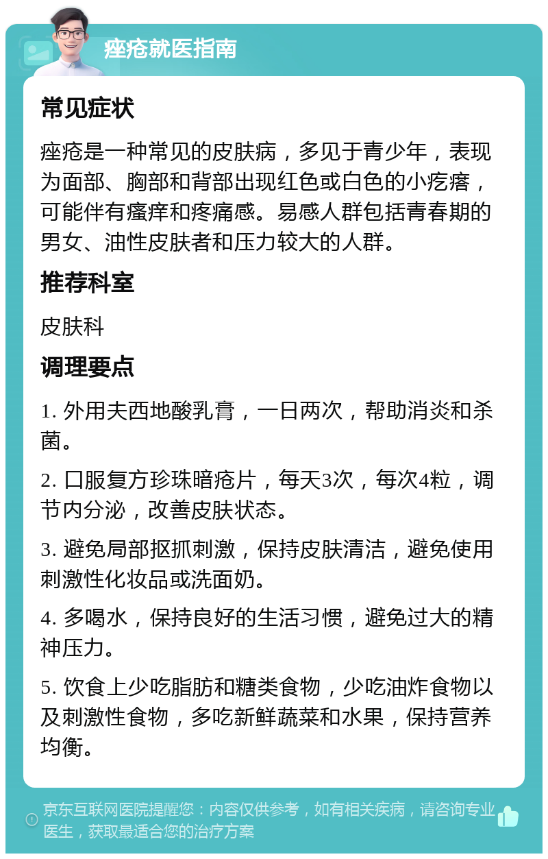 痤疮就医指南 常见症状 痤疮是一种常见的皮肤病，多见于青少年，表现为面部、胸部和背部出现红色或白色的小疙瘩，可能伴有瘙痒和疼痛感。易感人群包括青春期的男女、油性皮肤者和压力较大的人群。 推荐科室 皮肤科 调理要点 1. 外用夫西地酸乳膏，一日两次，帮助消炎和杀菌。 2. 口服复方珍珠暗疮片，每天3次，每次4粒，调节内分泌，改善皮肤状态。 3. 避免局部抠抓刺激，保持皮肤清洁，避免使用刺激性化妆品或洗面奶。 4. 多喝水，保持良好的生活习惯，避免过大的精神压力。 5. 饮食上少吃脂肪和糖类食物，少吃油炸食物以及刺激性食物，多吃新鲜蔬菜和水果，保持营养均衡。