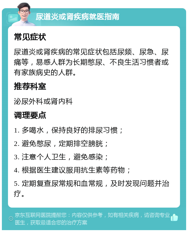 尿道炎或肾疾病就医指南 常见症状 尿道炎或肾疾病的常见症状包括尿频、尿急、尿痛等，易感人群为长期憋尿、不良生活习惯者或有家族病史的人群。 推荐科室 泌尿外科或肾内科 调理要点 1. 多喝水，保持良好的排尿习惯； 2. 避免憋尿，定期排空膀胱； 3. 注意个人卫生，避免感染； 4. 根据医生建议服用抗生素等药物； 5. 定期复查尿常规和血常规，及时发现问题并治疗。