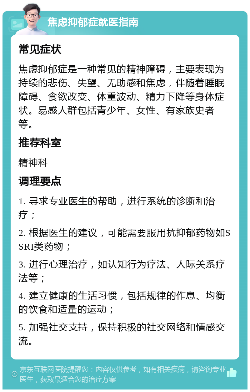 焦虑抑郁症就医指南 常见症状 焦虑抑郁症是一种常见的精神障碍，主要表现为持续的悲伤、失望、无助感和焦虑，伴随着睡眠障碍、食欲改变、体重波动、精力下降等身体症状。易感人群包括青少年、女性、有家族史者等。 推荐科室 精神科 调理要点 1. 寻求专业医生的帮助，进行系统的诊断和治疗； 2. 根据医生的建议，可能需要服用抗抑郁药物如SSRI类药物； 3. 进行心理治疗，如认知行为疗法、人际关系疗法等； 4. 建立健康的生活习惯，包括规律的作息、均衡的饮食和适量的运动； 5. 加强社交支持，保持积极的社交网络和情感交流。