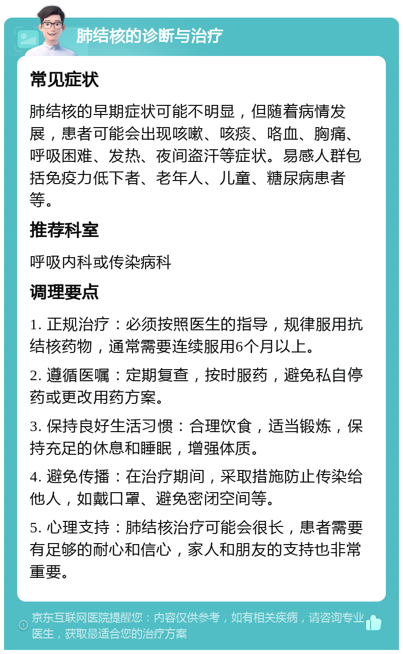 肺结核的诊断与治疗 常见症状 肺结核的早期症状可能不明显，但随着病情发展，患者可能会出现咳嗽、咳痰、咯血、胸痛、呼吸困难、发热、夜间盗汗等症状。易感人群包括免疫力低下者、老年人、儿童、糖尿病患者等。 推荐科室 呼吸内科或传染病科 调理要点 1. 正规治疗：必须按照医生的指导，规律服用抗结核药物，通常需要连续服用6个月以上。 2. 遵循医嘱：定期复查，按时服药，避免私自停药或更改用药方案。 3. 保持良好生活习惯：合理饮食，适当锻炼，保持充足的休息和睡眠，增强体质。 4. 避免传播：在治疗期间，采取措施防止传染给他人，如戴口罩、避免密闭空间等。 5. 心理支持：肺结核治疗可能会很长，患者需要有足够的耐心和信心，家人和朋友的支持也非常重要。