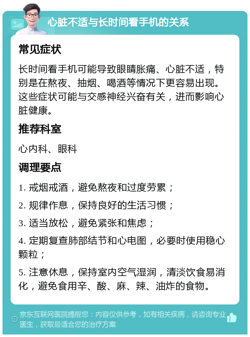 心脏不适与长时间看手机的关系 常见症状 长时间看手机可能导致眼睛胀痛、心脏不适，特别是在熬夜、抽烟、喝酒等情况下更容易出现。这些症状可能与交感神经兴奋有关，进而影响心脏健康。 推荐科室 心内科、眼科 调理要点 1. 戒烟戒酒，避免熬夜和过度劳累； 2. 规律作息，保持良好的生活习惯； 3. 适当放松，避免紧张和焦虑； 4. 定期复查肺部结节和心电图，必要时使用稳心颗粒； 5. 注意休息，保持室内空气湿润，清淡饮食易消化，避免食用辛、酸、麻、辣、油炸的食物。