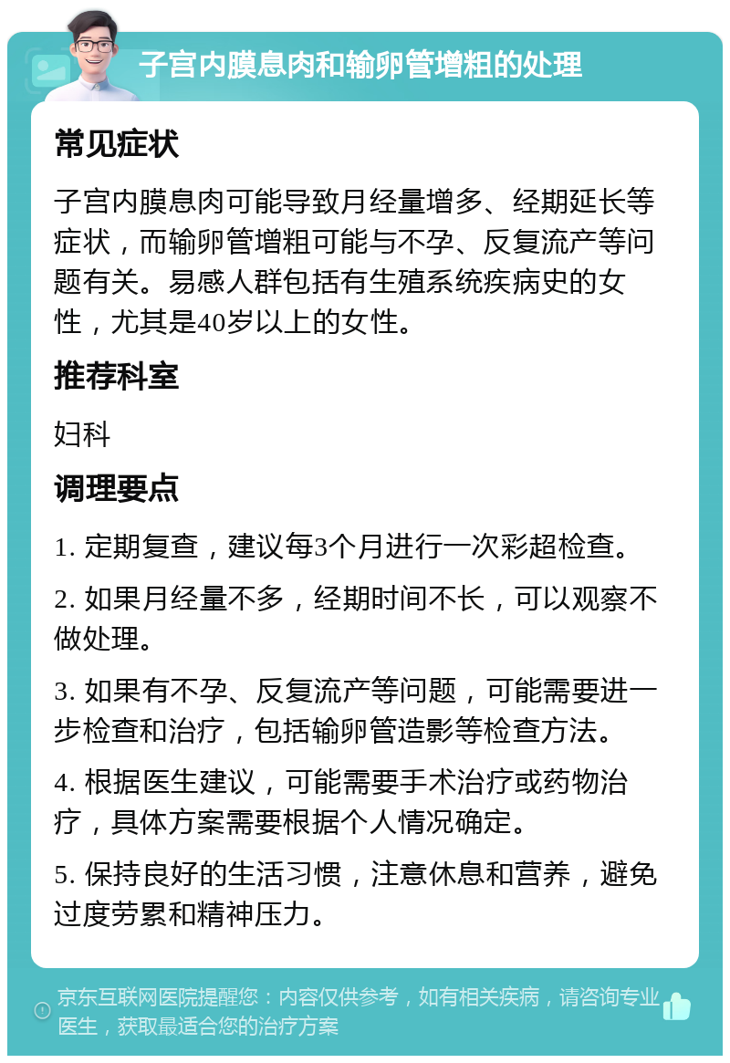 子宫内膜息肉和输卵管增粗的处理 常见症状 子宫内膜息肉可能导致月经量增多、经期延长等症状，而输卵管增粗可能与不孕、反复流产等问题有关。易感人群包括有生殖系统疾病史的女性，尤其是40岁以上的女性。 推荐科室 妇科 调理要点 1. 定期复查，建议每3个月进行一次彩超检查。 2. 如果月经量不多，经期时间不长，可以观察不做处理。 3. 如果有不孕、反复流产等问题，可能需要进一步检查和治疗，包括输卵管造影等检查方法。 4. 根据医生建议，可能需要手术治疗或药物治疗，具体方案需要根据个人情况确定。 5. 保持良好的生活习惯，注意休息和营养，避免过度劳累和精神压力。