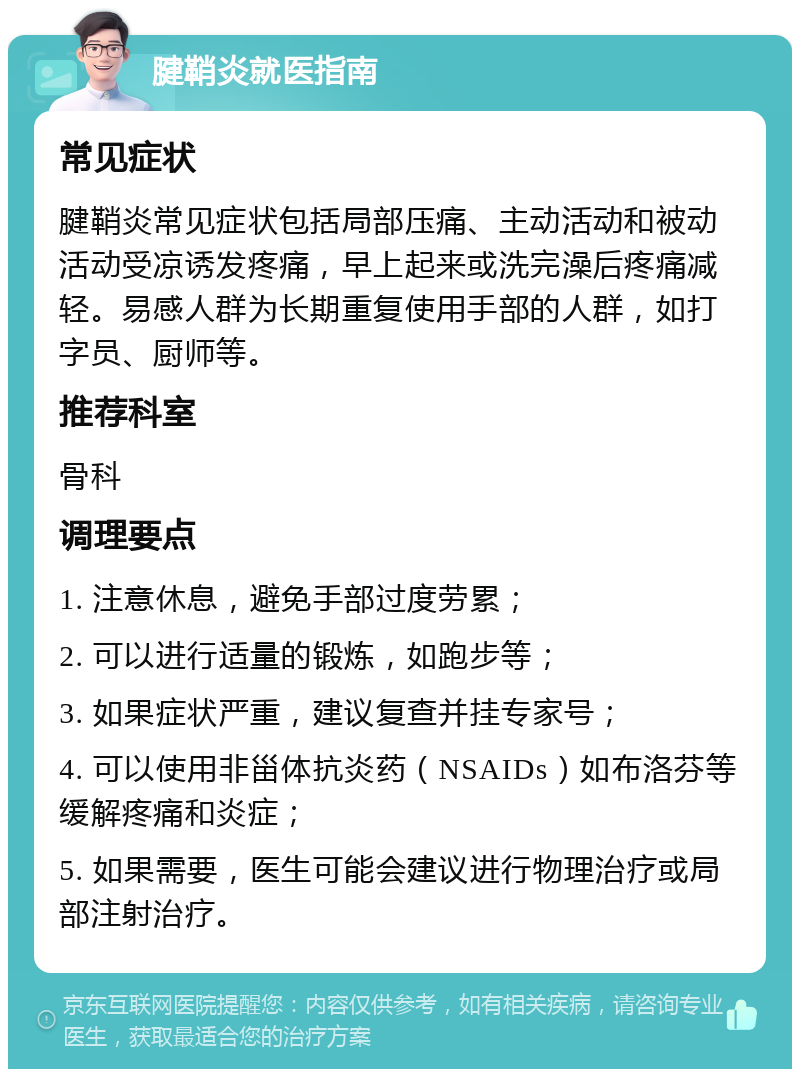 腱鞘炎就医指南 常见症状 腱鞘炎常见症状包括局部压痛、主动活动和被动活动受凉诱发疼痛，早上起来或洗完澡后疼痛减轻。易感人群为长期重复使用手部的人群，如打字员、厨师等。 推荐科室 骨科 调理要点 1. 注意休息，避免手部过度劳累； 2. 可以进行适量的锻炼，如跑步等； 3. 如果症状严重，建议复查并挂专家号； 4. 可以使用非甾体抗炎药（NSAIDs）如布洛芬等缓解疼痛和炎症； 5. 如果需要，医生可能会建议进行物理治疗或局部注射治疗。