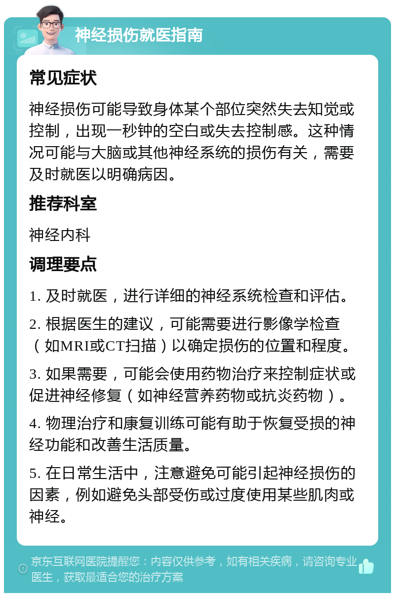 神经损伤就医指南 常见症状 神经损伤可能导致身体某个部位突然失去知觉或控制，出现一秒钟的空白或失去控制感。这种情况可能与大脑或其他神经系统的损伤有关，需要及时就医以明确病因。 推荐科室 神经内科 调理要点 1. 及时就医，进行详细的神经系统检查和评估。 2. 根据医生的建议，可能需要进行影像学检查（如MRI或CT扫描）以确定损伤的位置和程度。 3. 如果需要，可能会使用药物治疗来控制症状或促进神经修复（如神经营养药物或抗炎药物）。 4. 物理治疗和康复训练可能有助于恢复受损的神经功能和改善生活质量。 5. 在日常生活中，注意避免可能引起神经损伤的因素，例如避免头部受伤或过度使用某些肌肉或神经。