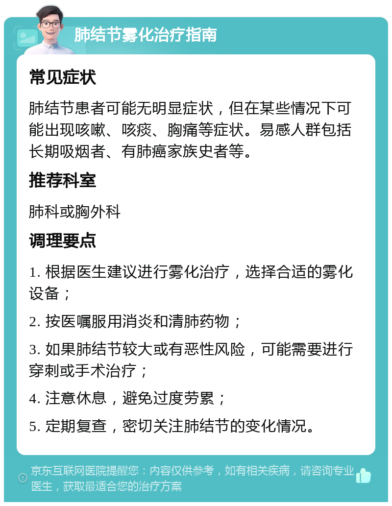 肺结节雾化治疗指南 常见症状 肺结节患者可能无明显症状，但在某些情况下可能出现咳嗽、咳痰、胸痛等症状。易感人群包括长期吸烟者、有肺癌家族史者等。 推荐科室 肺科或胸外科 调理要点 1. 根据医生建议进行雾化治疗，选择合适的雾化设备； 2. 按医嘱服用消炎和清肺药物； 3. 如果肺结节较大或有恶性风险，可能需要进行穿刺或手术治疗； 4. 注意休息，避免过度劳累； 5. 定期复查，密切关注肺结节的变化情况。