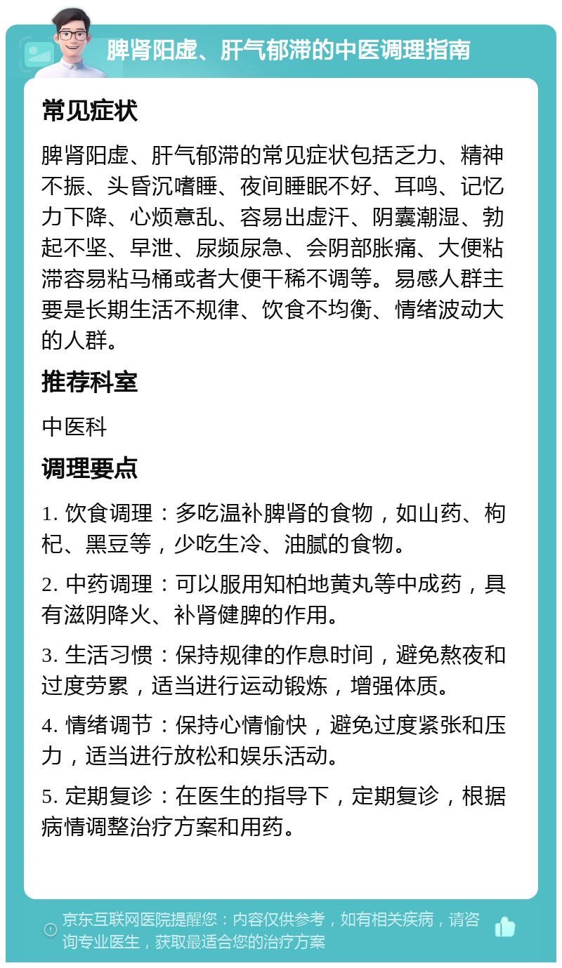 脾肾阳虚、肝气郁滞的中医调理指南 常见症状 脾肾阳虚、肝气郁滞的常见症状包括乏力、精神不振、头昏沉嗜睡、夜间睡眠不好、耳鸣、记忆力下降、心烦意乱、容易出虚汗、阴囊潮湿、勃起不坚、早泄、尿频尿急、会阴部胀痛、大便粘滞容易粘马桶或者大便干稀不调等。易感人群主要是长期生活不规律、饮食不均衡、情绪波动大的人群。 推荐科室 中医科 调理要点 1. 饮食调理：多吃温补脾肾的食物，如山药、枸杞、黑豆等，少吃生冷、油腻的食物。 2. 中药调理：可以服用知柏地黄丸等中成药，具有滋阴降火、补肾健脾的作用。 3. 生活习惯：保持规律的作息时间，避免熬夜和过度劳累，适当进行运动锻炼，增强体质。 4. 情绪调节：保持心情愉快，避免过度紧张和压力，适当进行放松和娱乐活动。 5. 定期复诊：在医生的指导下，定期复诊，根据病情调整治疗方案和用药。