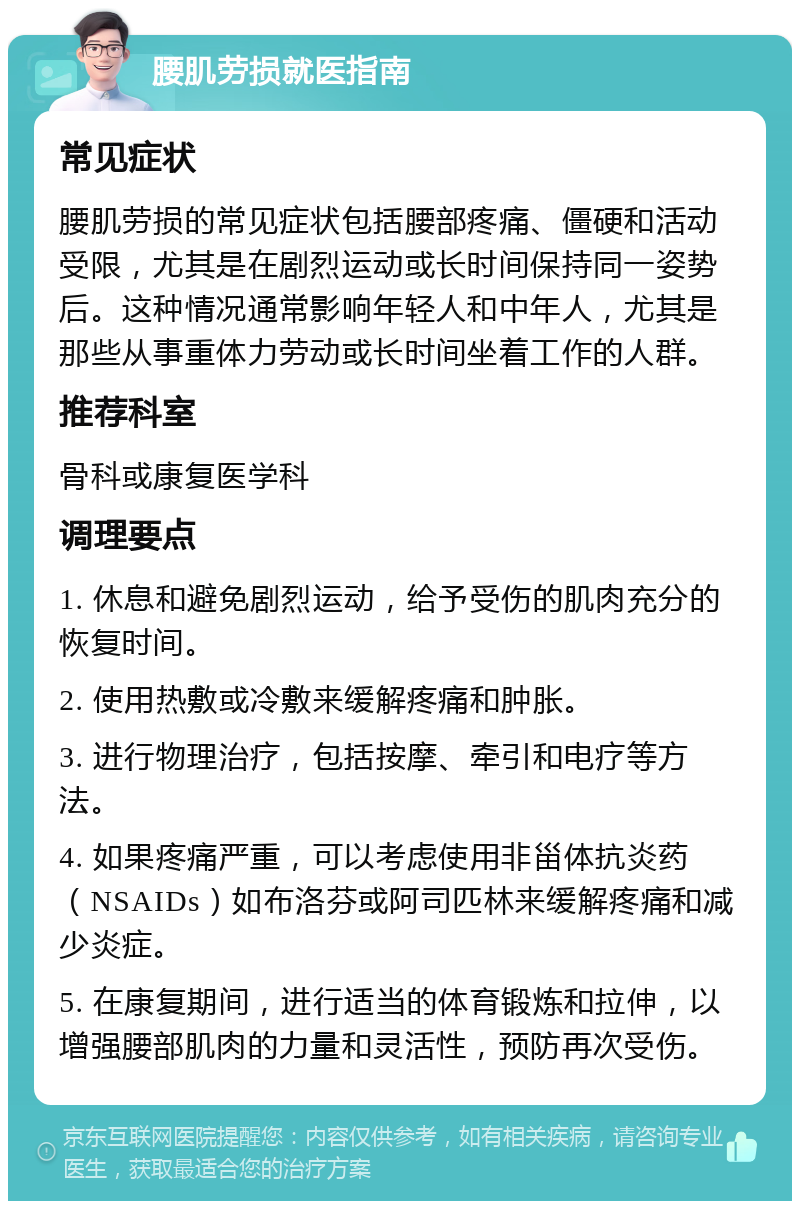 腰肌劳损就医指南 常见症状 腰肌劳损的常见症状包括腰部疼痛、僵硬和活动受限，尤其是在剧烈运动或长时间保持同一姿势后。这种情况通常影响年轻人和中年人，尤其是那些从事重体力劳动或长时间坐着工作的人群。 推荐科室 骨科或康复医学科 调理要点 1. 休息和避免剧烈运动，给予受伤的肌肉充分的恢复时间。 2. 使用热敷或冷敷来缓解疼痛和肿胀。 3. 进行物理治疗，包括按摩、牵引和电疗等方法。 4. 如果疼痛严重，可以考虑使用非甾体抗炎药（NSAIDs）如布洛芬或阿司匹林来缓解疼痛和减少炎症。 5. 在康复期间，进行适当的体育锻炼和拉伸，以增强腰部肌肉的力量和灵活性，预防再次受伤。