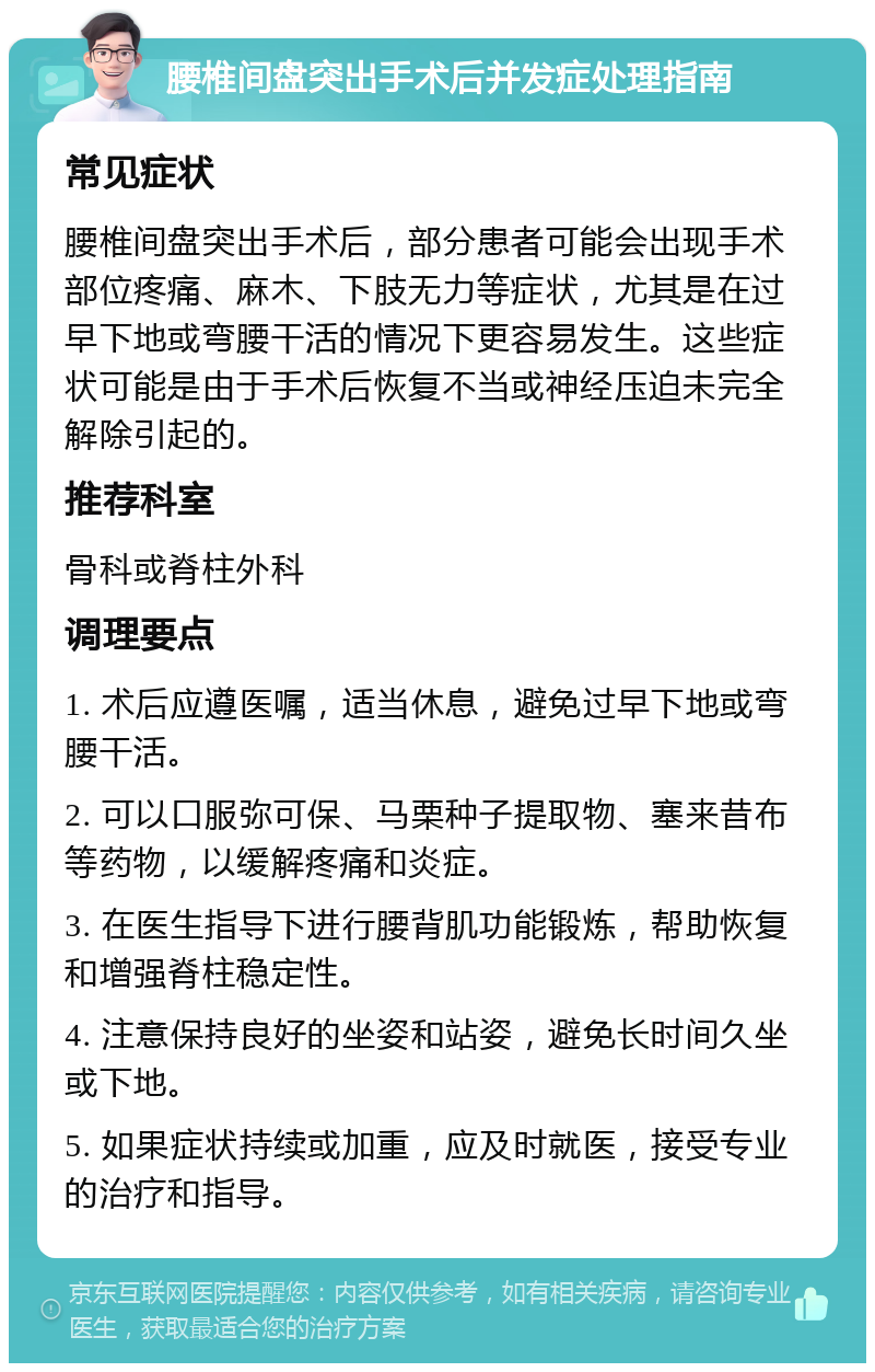 腰椎间盘突出手术后并发症处理指南 常见症状 腰椎间盘突出手术后，部分患者可能会出现手术部位疼痛、麻木、下肢无力等症状，尤其是在过早下地或弯腰干活的情况下更容易发生。这些症状可能是由于手术后恢复不当或神经压迫未完全解除引起的。 推荐科室 骨科或脊柱外科 调理要点 1. 术后应遵医嘱，适当休息，避免过早下地或弯腰干活。 2. 可以口服弥可保、马栗种子提取物、塞来昔布等药物，以缓解疼痛和炎症。 3. 在医生指导下进行腰背肌功能锻炼，帮助恢复和增强脊柱稳定性。 4. 注意保持良好的坐姿和站姿，避免长时间久坐或下地。 5. 如果症状持续或加重，应及时就医，接受专业的治疗和指导。