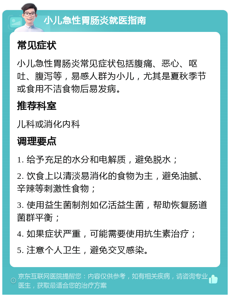 小儿急性胃肠炎就医指南 常见症状 小儿急性胃肠炎常见症状包括腹痛、恶心、呕吐、腹泻等，易感人群为小儿，尤其是夏秋季节或食用不洁食物后易发病。 推荐科室 儿科或消化内科 调理要点 1. 给予充足的水分和电解质，避免脱水； 2. 饮食上以清淡易消化的食物为主，避免油腻、辛辣等刺激性食物； 3. 使用益生菌制剂如亿活益生菌，帮助恢复肠道菌群平衡； 4. 如果症状严重，可能需要使用抗生素治疗； 5. 注意个人卫生，避免交叉感染。