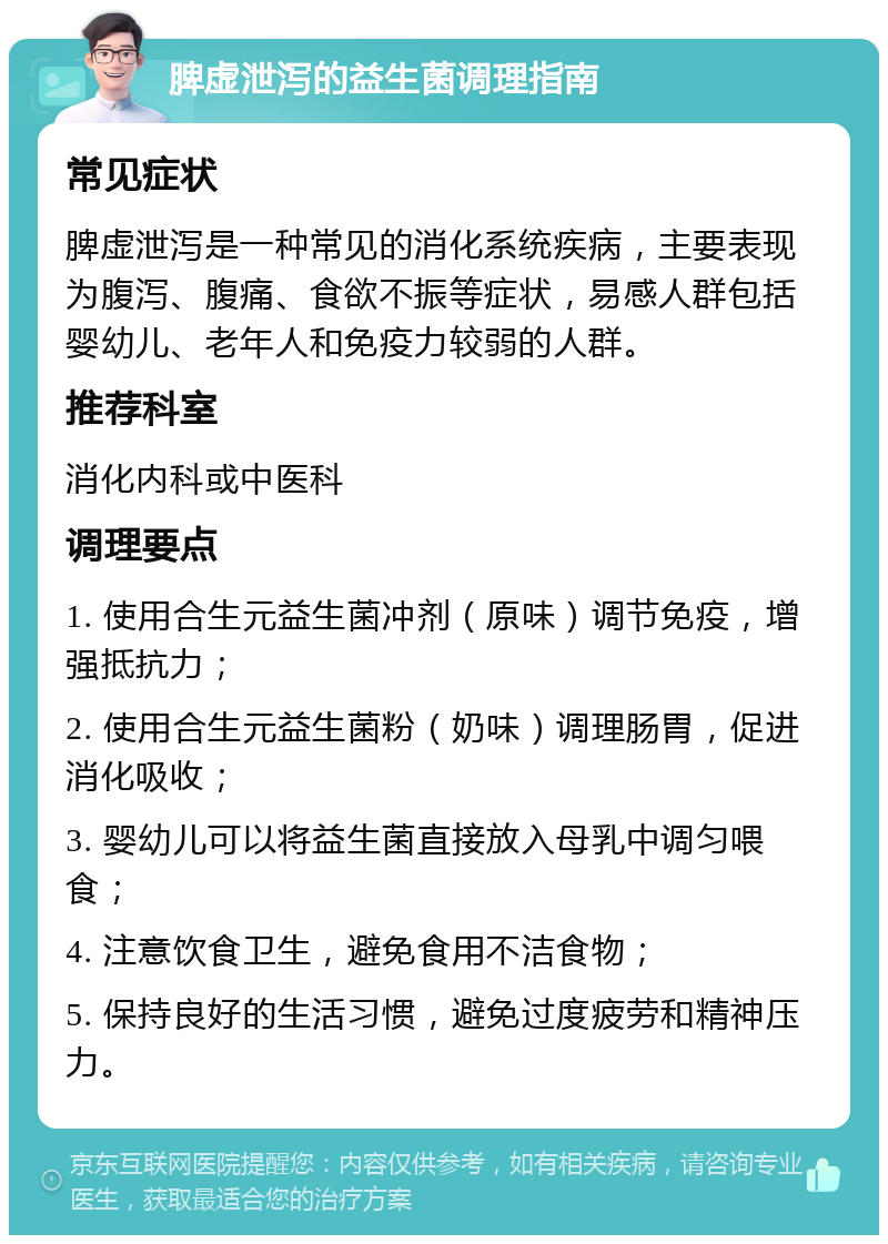 脾虚泄泻的益生菌调理指南 常见症状 脾虚泄泻是一种常见的消化系统疾病，主要表现为腹泻、腹痛、食欲不振等症状，易感人群包括婴幼儿、老年人和免疫力较弱的人群。 推荐科室 消化内科或中医科 调理要点 1. 使用合生元益生菌冲剂（原味）调节免疫，增强抵抗力； 2. 使用合生元益生菌粉（奶味）调理肠胃，促进消化吸收； 3. 婴幼儿可以将益生菌直接放入母乳中调匀喂食； 4. 注意饮食卫生，避免食用不洁食物； 5. 保持良好的生活习惯，避免过度疲劳和精神压力。