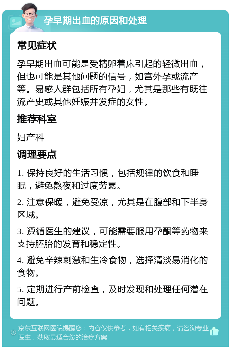 孕早期出血的原因和处理 常见症状 孕早期出血可能是受精卵着床引起的轻微出血，但也可能是其他问题的信号，如宫外孕或流产等。易感人群包括所有孕妇，尤其是那些有既往流产史或其他妊娠并发症的女性。 推荐科室 妇产科 调理要点 1. 保持良好的生活习惯，包括规律的饮食和睡眠，避免熬夜和过度劳累。 2. 注意保暖，避免受凉，尤其是在腹部和下半身区域。 3. 遵循医生的建议，可能需要服用孕酮等药物来支持胚胎的发育和稳定性。 4. 避免辛辣刺激和生冷食物，选择清淡易消化的食物。 5. 定期进行产前检查，及时发现和处理任何潜在问题。