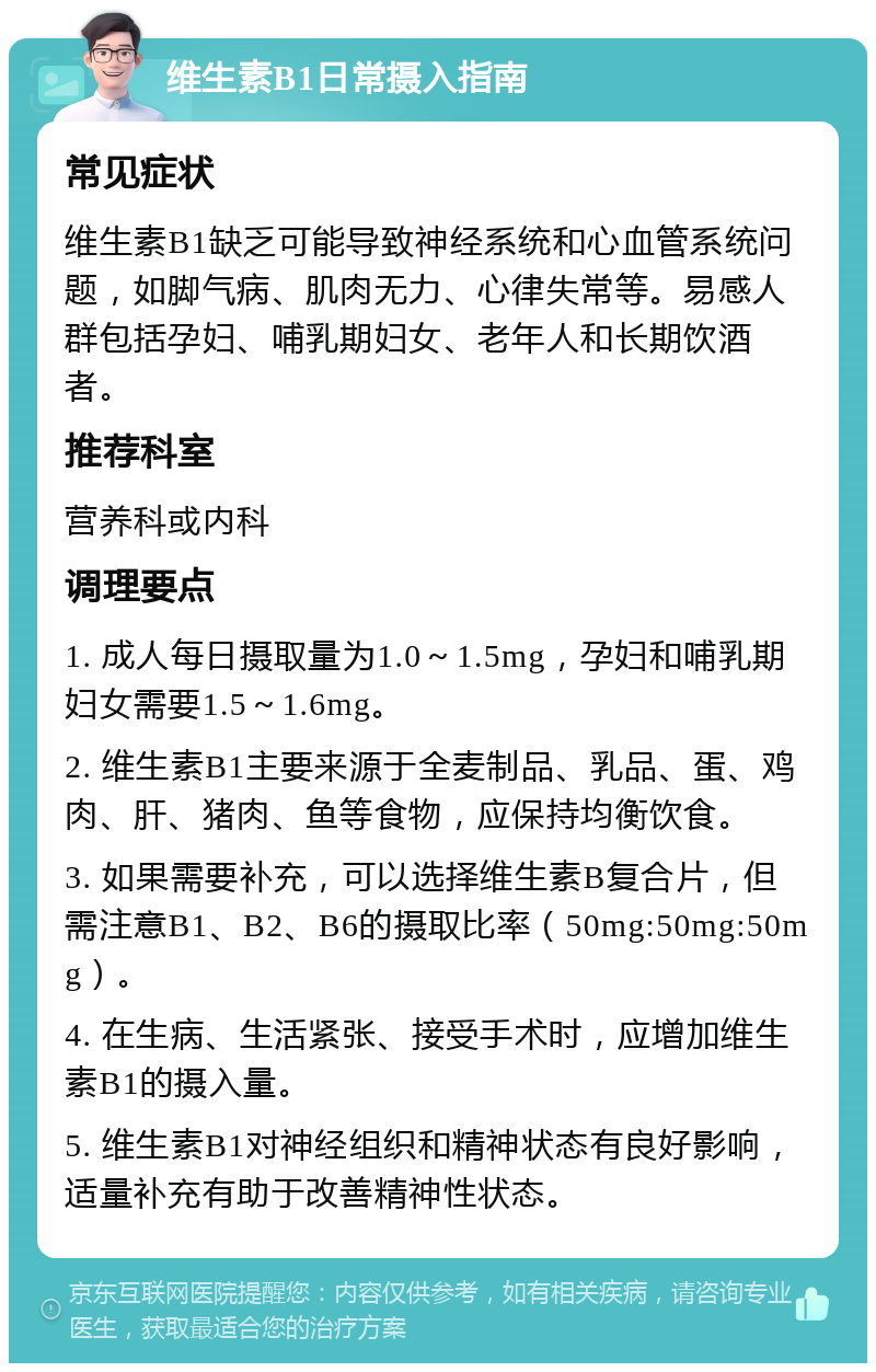 维生素B1日常摄入指南 常见症状 维生素B1缺乏可能导致神经系统和心血管系统问题，如脚气病、肌肉无力、心律失常等。易感人群包括孕妇、哺乳期妇女、老年人和长期饮酒者。 推荐科室 营养科或内科 调理要点 1. 成人每日摄取量为1.0～1.5mg，孕妇和哺乳期妇女需要1.5～1.6mg。 2. 维生素B1主要来源于全麦制品、乳品、蛋、鸡肉、肝、猪肉、鱼等食物，应保持均衡饮食。 3. 如果需要补充，可以选择维生素B复合片，但需注意B1、B2、B6的摄取比率（50mg:50mg:50mg）。 4. 在生病、生活紧张、接受手术时，应增加维生素B1的摄入量。 5. 维生素B1对神经组织和精神状态有良好影响，适量补充有助于改善精神性状态。